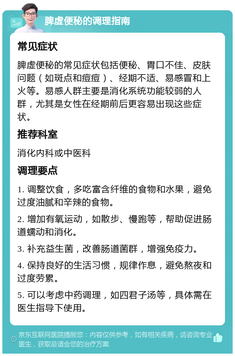 脾虚便秘的调理指南 常见症状 脾虚便秘的常见症状包括便秘、胃口不佳、皮肤问题（如斑点和痘痘）、经期不适、易感冒和上火等。易感人群主要是消化系统功能较弱的人群，尤其是女性在经期前后更容易出现这些症状。 推荐科室 消化内科或中医科 调理要点 1. 调整饮食，多吃富含纤维的食物和水果，避免过度油腻和辛辣的食物。 2. 增加有氧运动，如散步、慢跑等，帮助促进肠道蠕动和消化。 3. 补充益生菌，改善肠道菌群，增强免疫力。 4. 保持良好的生活习惯，规律作息，避免熬夜和过度劳累。 5. 可以考虑中药调理，如四君子汤等，具体需在医生指导下使用。