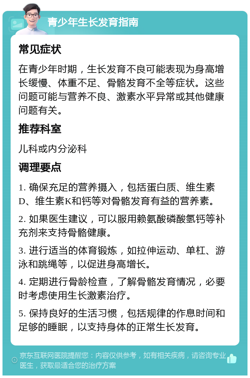 青少年生长发育指南 常见症状 在青少年时期，生长发育不良可能表现为身高增长缓慢、体重不足、骨骼发育不全等症状。这些问题可能与营养不良、激素水平异常或其他健康问题有关。 推荐科室 儿科或内分泌科 调理要点 1. 确保充足的营养摄入，包括蛋白质、维生素D、维生素K和钙等对骨骼发育有益的营养素。 2. 如果医生建议，可以服用赖氨酸磷酸氢钙等补充剂来支持骨骼健康。 3. 进行适当的体育锻炼，如拉伸运动、单杠、游泳和跳绳等，以促进身高增长。 4. 定期进行骨龄检查，了解骨骼发育情况，必要时考虑使用生长激素治疗。 5. 保持良好的生活习惯，包括规律的作息时间和足够的睡眠，以支持身体的正常生长发育。