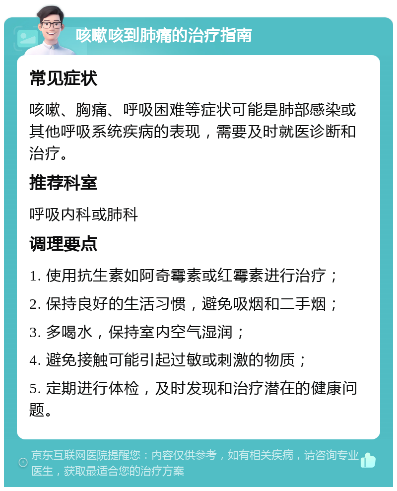 咳嗽咳到肺痛的治疗指南 常见症状 咳嗽、胸痛、呼吸困难等症状可能是肺部感染或其他呼吸系统疾病的表现，需要及时就医诊断和治疗。 推荐科室 呼吸内科或肺科 调理要点 1. 使用抗生素如阿奇霉素或红霉素进行治疗； 2. 保持良好的生活习惯，避免吸烟和二手烟； 3. 多喝水，保持室内空气湿润； 4. 避免接触可能引起过敏或刺激的物质； 5. 定期进行体检，及时发现和治疗潜在的健康问题。