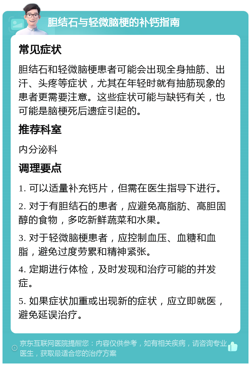 胆结石与轻微脑梗的补钙指南 常见症状 胆结石和轻微脑梗患者可能会出现全身抽筋、出汗、头疼等症状，尤其在年轻时就有抽筋现象的患者更需要注意。这些症状可能与缺钙有关，也可能是脑梗死后遗症引起的。 推荐科室 内分泌科 调理要点 1. 可以适量补充钙片，但需在医生指导下进行。 2. 对于有胆结石的患者，应避免高脂肪、高胆固醇的食物，多吃新鲜蔬菜和水果。 3. 对于轻微脑梗患者，应控制血压、血糖和血脂，避免过度劳累和精神紧张。 4. 定期进行体检，及时发现和治疗可能的并发症。 5. 如果症状加重或出现新的症状，应立即就医，避免延误治疗。