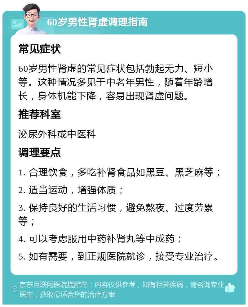 60岁男性肾虚调理指南 常见症状 60岁男性肾虚的常见症状包括勃起无力、短小等。这种情况多见于中老年男性，随着年龄增长，身体机能下降，容易出现肾虚问题。 推荐科室 泌尿外科或中医科 调理要点 1. 合理饮食，多吃补肾食品如黑豆、黑芝麻等； 2. 适当运动，增强体质； 3. 保持良好的生活习惯，避免熬夜、过度劳累等； 4. 可以考虑服用中药补肾丸等中成药； 5. 如有需要，到正规医院就诊，接受专业治疗。