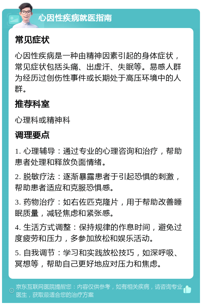 心因性疾病就医指南 常见症状 心因性疾病是一种由精神因素引起的身体症状，常见症状包括头痛、出虚汗、失眠等。易感人群为经历过创伤性事件或长期处于高压环境中的人群。 推荐科室 心理科或精神科 调理要点 1. 心理辅导：通过专业的心理咨询和治疗，帮助患者处理和释放负面情绪。 2. 脱敏疗法：逐渐暴露患者于引起恐惧的刺激，帮助患者适应和克服恐惧感。 3. 药物治疗：如右佐匹克隆片，用于帮助改善睡眠质量，减轻焦虑和紧张感。 4. 生活方式调整：保持规律的作息时间，避免过度疲劳和压力，多参加放松和娱乐活动。 5. 自我调节：学习和实践放松技巧，如深呼吸、冥想等，帮助自己更好地应对压力和焦虑。