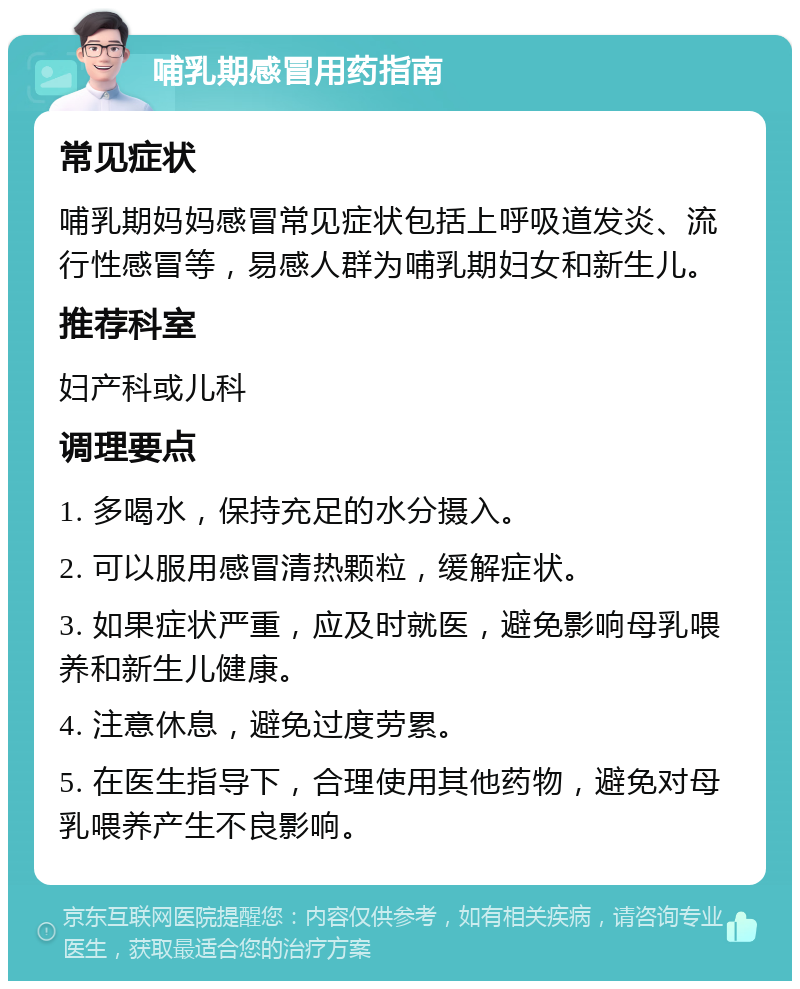 哺乳期感冒用药指南 常见症状 哺乳期妈妈感冒常见症状包括上呼吸道发炎、流行性感冒等，易感人群为哺乳期妇女和新生儿。 推荐科室 妇产科或儿科 调理要点 1. 多喝水，保持充足的水分摄入。 2. 可以服用感冒清热颗粒，缓解症状。 3. 如果症状严重，应及时就医，避免影响母乳喂养和新生儿健康。 4. 注意休息，避免过度劳累。 5. 在医生指导下，合理使用其他药物，避免对母乳喂养产生不良影响。