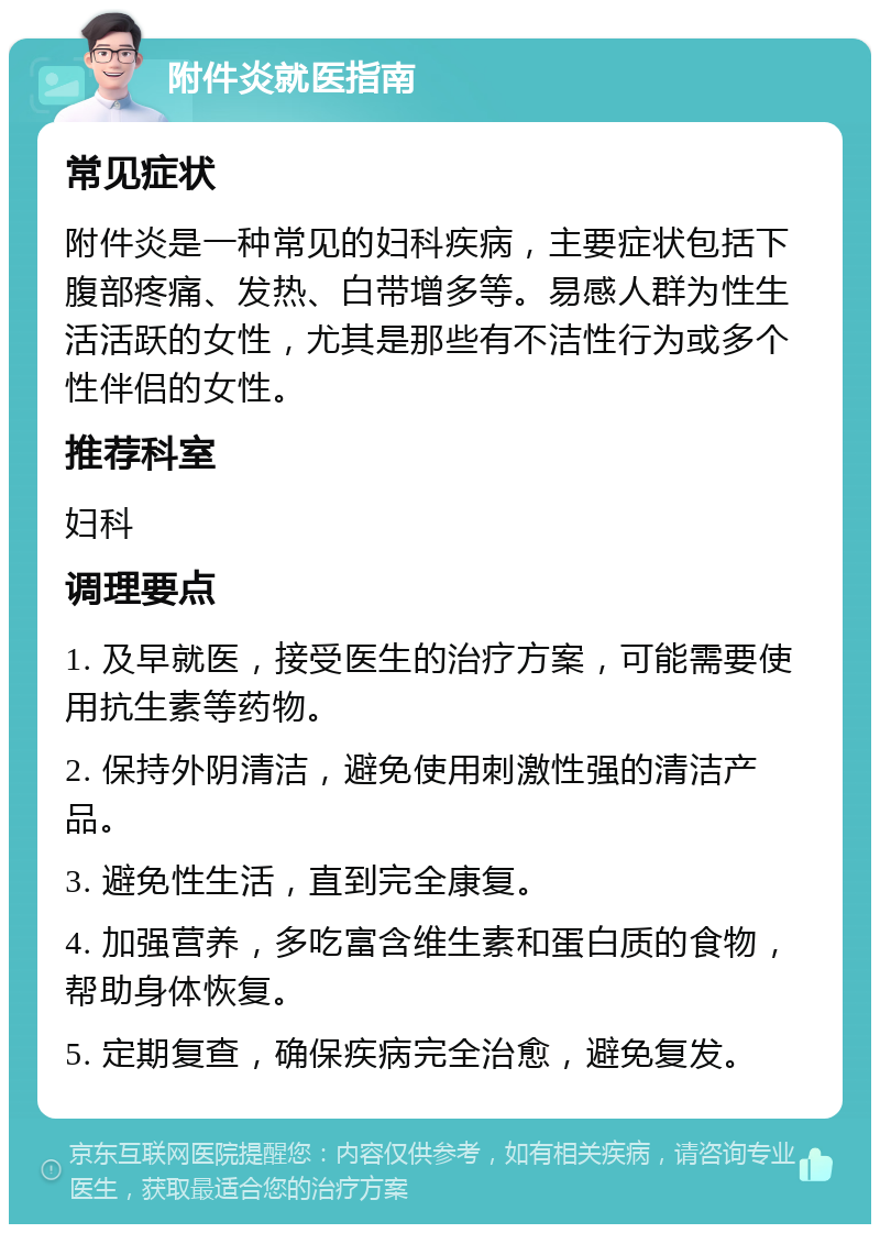 附件炎就医指南 常见症状 附件炎是一种常见的妇科疾病，主要症状包括下腹部疼痛、发热、白带增多等。易感人群为性生活活跃的女性，尤其是那些有不洁性行为或多个性伴侣的女性。 推荐科室 妇科 调理要点 1. 及早就医，接受医生的治疗方案，可能需要使用抗生素等药物。 2. 保持外阴清洁，避免使用刺激性强的清洁产品。 3. 避免性生活，直到完全康复。 4. 加强营养，多吃富含维生素和蛋白质的食物，帮助身体恢复。 5. 定期复查，确保疾病完全治愈，避免复发。