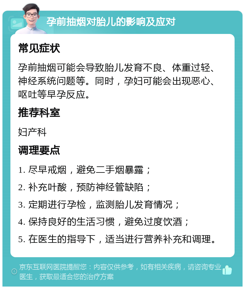 孕前抽烟对胎儿的影响及应对 常见症状 孕前抽烟可能会导致胎儿发育不良、体重过轻、神经系统问题等。同时，孕妇可能会出现恶心、呕吐等早孕反应。 推荐科室 妇产科 调理要点 1. 尽早戒烟，避免二手烟暴露； 2. 补充叶酸，预防神经管缺陷； 3. 定期进行孕检，监测胎儿发育情况； 4. 保持良好的生活习惯，避免过度饮酒； 5. 在医生的指导下，适当进行营养补充和调理。