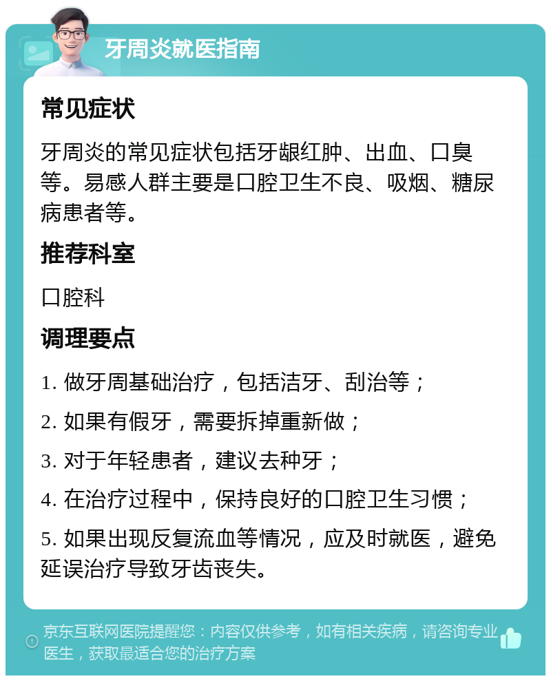 牙周炎就医指南 常见症状 牙周炎的常见症状包括牙龈红肿、出血、口臭等。易感人群主要是口腔卫生不良、吸烟、糖尿病患者等。 推荐科室 口腔科 调理要点 1. 做牙周基础治疗，包括洁牙、刮治等； 2. 如果有假牙，需要拆掉重新做； 3. 对于年轻患者，建议去种牙； 4. 在治疗过程中，保持良好的口腔卫生习惯； 5. 如果出现反复流血等情况，应及时就医，避免延误治疗导致牙齿丧失。