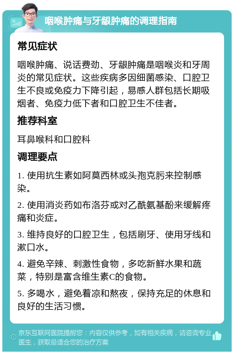 咽喉肿痛与牙龈肿痛的调理指南 常见症状 咽喉肿痛、说话费劲、牙龈肿痛是咽喉炎和牙周炎的常见症状。这些疾病多因细菌感染、口腔卫生不良或免疫力下降引起，易感人群包括长期吸烟者、免疫力低下者和口腔卫生不佳者。 推荐科室 耳鼻喉科和口腔科 调理要点 1. 使用抗生素如阿莫西林或头孢克肟来控制感染。 2. 使用消炎药如布洛芬或对乙酰氨基酚来缓解疼痛和炎症。 3. 维持良好的口腔卫生，包括刷牙、使用牙线和漱口水。 4. 避免辛辣、刺激性食物，多吃新鲜水果和蔬菜，特别是富含维生素C的食物。 5. 多喝水，避免着凉和熬夜，保持充足的休息和良好的生活习惯。