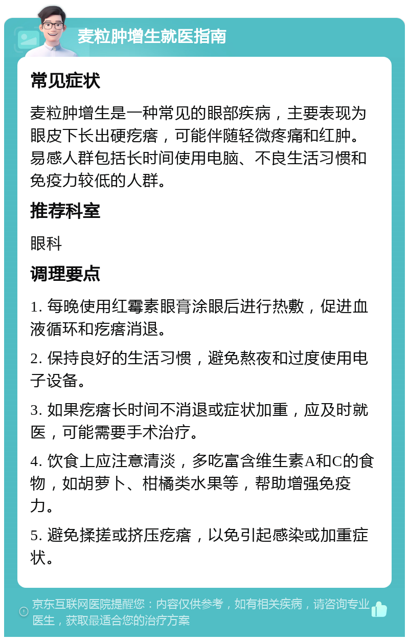 麦粒肿增生就医指南 常见症状 麦粒肿增生是一种常见的眼部疾病，主要表现为眼皮下长出硬疙瘩，可能伴随轻微疼痛和红肿。易感人群包括长时间使用电脑、不良生活习惯和免疫力较低的人群。 推荐科室 眼科 调理要点 1. 每晚使用红霉素眼膏涂眼后进行热敷，促进血液循环和疙瘩消退。 2. 保持良好的生活习惯，避免熬夜和过度使用电子设备。 3. 如果疙瘩长时间不消退或症状加重，应及时就医，可能需要手术治疗。 4. 饮食上应注意清淡，多吃富含维生素A和C的食物，如胡萝卜、柑橘类水果等，帮助增强免疫力。 5. 避免揉搓或挤压疙瘩，以免引起感染或加重症状。