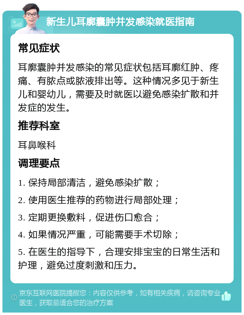 新生儿耳廓囊肿并发感染就医指南 常见症状 耳廓囊肿并发感染的常见症状包括耳廓红肿、疼痛、有脓点或脓液排出等。这种情况多见于新生儿和婴幼儿，需要及时就医以避免感染扩散和并发症的发生。 推荐科室 耳鼻喉科 调理要点 1. 保持局部清洁，避免感染扩散； 2. 使用医生推荐的药物进行局部处理； 3. 定期更换敷料，促进伤口愈合； 4. 如果情况严重，可能需要手术切除； 5. 在医生的指导下，合理安排宝宝的日常生活和护理，避免过度刺激和压力。