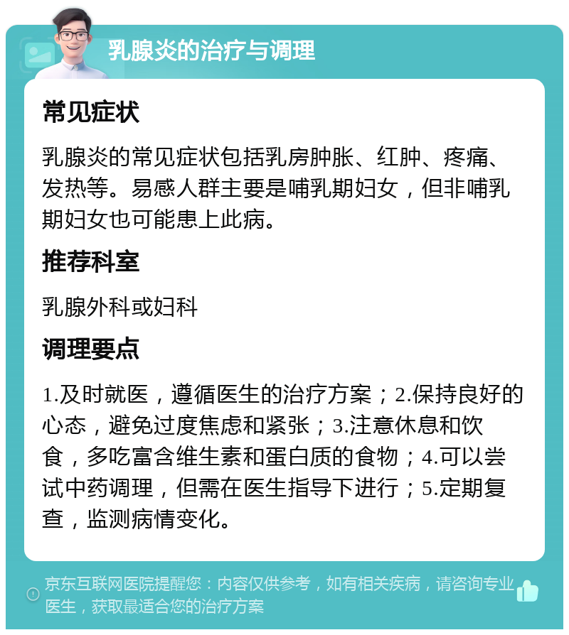 乳腺炎的治疗与调理 常见症状 乳腺炎的常见症状包括乳房肿胀、红肿、疼痛、发热等。易感人群主要是哺乳期妇女，但非哺乳期妇女也可能患上此病。 推荐科室 乳腺外科或妇科 调理要点 1.及时就医，遵循医生的治疗方案；2.保持良好的心态，避免过度焦虑和紧张；3.注意休息和饮食，多吃富含维生素和蛋白质的食物；4.可以尝试中药调理，但需在医生指导下进行；5.定期复查，监测病情变化。