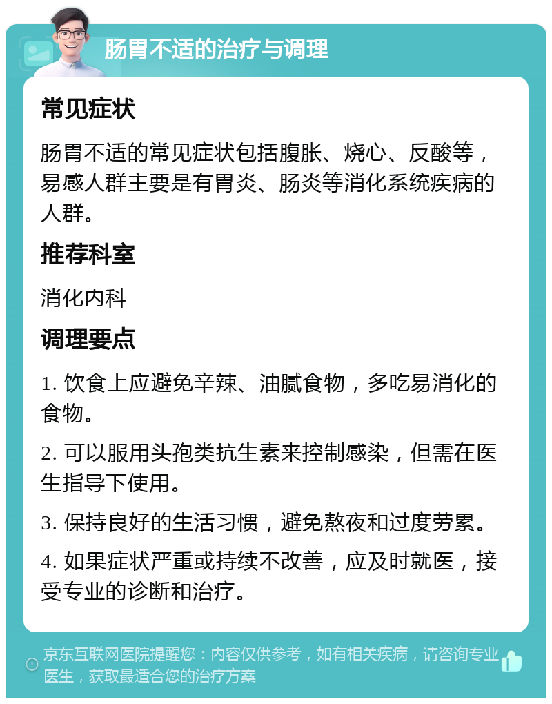 肠胃不适的治疗与调理 常见症状 肠胃不适的常见症状包括腹胀、烧心、反酸等，易感人群主要是有胃炎、肠炎等消化系统疾病的人群。 推荐科室 消化内科 调理要点 1. 饮食上应避免辛辣、油腻食物，多吃易消化的食物。 2. 可以服用头孢类抗生素来控制感染，但需在医生指导下使用。 3. 保持良好的生活习惯，避免熬夜和过度劳累。 4. 如果症状严重或持续不改善，应及时就医，接受专业的诊断和治疗。