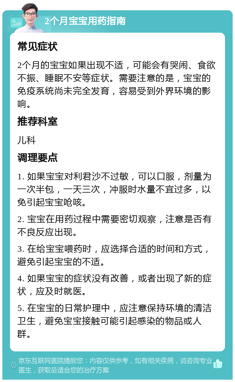 2个月宝宝用药指南 常见症状 2个月的宝宝如果出现不适，可能会有哭闹、食欲不振、睡眠不安等症状。需要注意的是，宝宝的免疫系统尚未完全发育，容易受到外界环境的影响。 推荐科室 儿科 调理要点 1. 如果宝宝对利君沙不过敏，可以口服，剂量为一次半包，一天三次，冲服时水量不宜过多，以免引起宝宝呛咳。 2. 宝宝在用药过程中需要密切观察，注意是否有不良反应出现。 3. 在给宝宝喂药时，应选择合适的时间和方式，避免引起宝宝的不适。 4. 如果宝宝的症状没有改善，或者出现了新的症状，应及时就医。 5. 在宝宝的日常护理中，应注意保持环境的清洁卫生，避免宝宝接触可能引起感染的物品或人群。