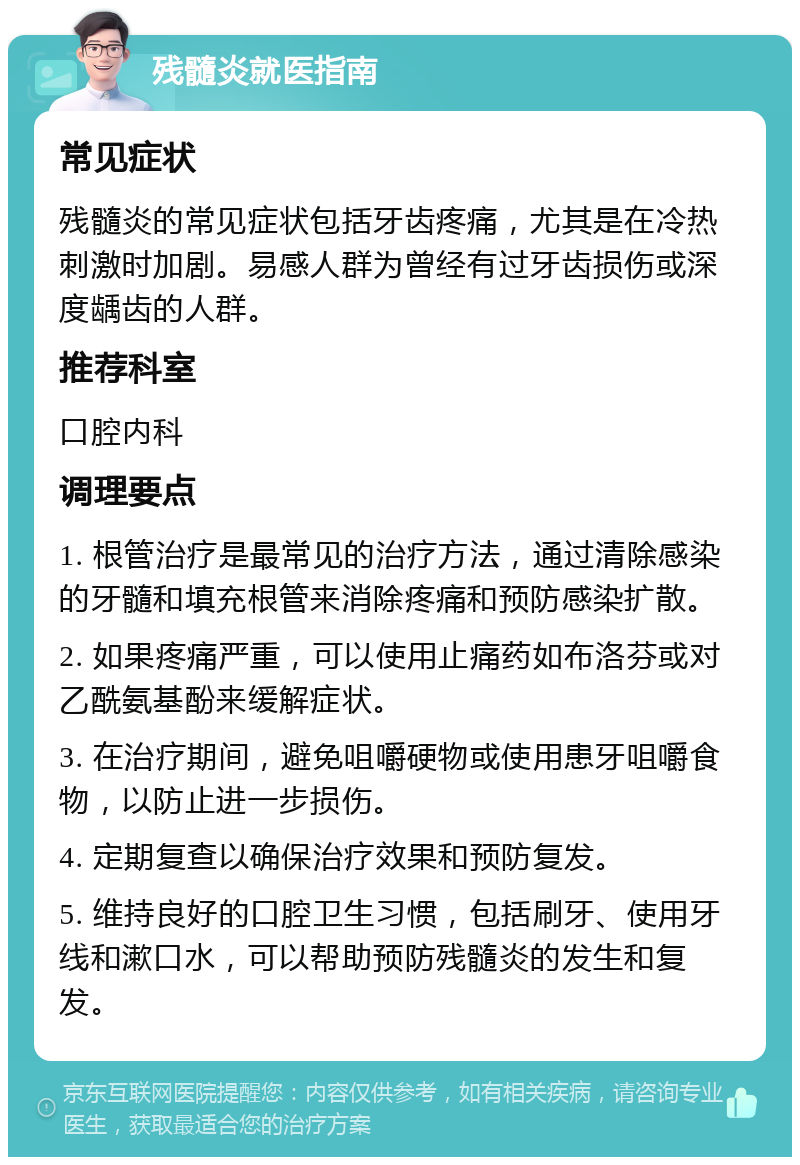 残髓炎就医指南 常见症状 残髓炎的常见症状包括牙齿疼痛，尤其是在冷热刺激时加剧。易感人群为曾经有过牙齿损伤或深度龋齿的人群。 推荐科室 口腔内科 调理要点 1. 根管治疗是最常见的治疗方法，通过清除感染的牙髓和填充根管来消除疼痛和预防感染扩散。 2. 如果疼痛严重，可以使用止痛药如布洛芬或对乙酰氨基酚来缓解症状。 3. 在治疗期间，避免咀嚼硬物或使用患牙咀嚼食物，以防止进一步损伤。 4. 定期复查以确保治疗效果和预防复发。 5. 维持良好的口腔卫生习惯，包括刷牙、使用牙线和漱口水，可以帮助预防残髓炎的发生和复发。