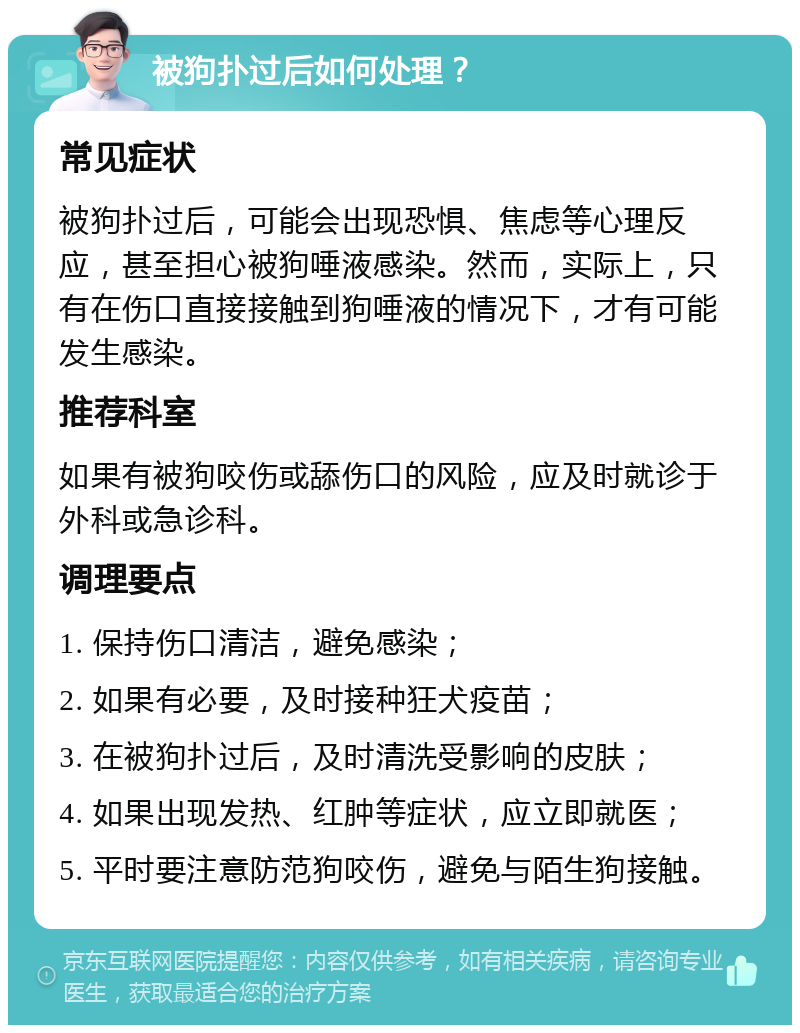 被狗扑过后如何处理？ 常见症状 被狗扑过后，可能会出现恐惧、焦虑等心理反应，甚至担心被狗唾液感染。然而，实际上，只有在伤口直接接触到狗唾液的情况下，才有可能发生感染。 推荐科室 如果有被狗咬伤或舔伤口的风险，应及时就诊于外科或急诊科。 调理要点 1. 保持伤口清洁，避免感染； 2. 如果有必要，及时接种狂犬疫苗； 3. 在被狗扑过后，及时清洗受影响的皮肤； 4. 如果出现发热、红肿等症状，应立即就医； 5. 平时要注意防范狗咬伤，避免与陌生狗接触。