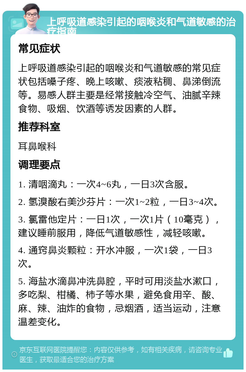 上呼吸道感染引起的咽喉炎和气道敏感的治疗指南 常见症状 上呼吸道感染引起的咽喉炎和气道敏感的常见症状包括嗓子疼、晚上咳嗽、痰液粘稠、鼻涕倒流等。易感人群主要是经常接触冷空气、油腻辛辣食物、吸烟、饮酒等诱发因素的人群。 推荐科室 耳鼻喉科 调理要点 1. 清咽滴丸：一次4~6丸，一日3次含服。 2. 氢溴酸右美沙芬片：一次1~2粒，一日3~4次。 3. 氯雷他定片：一日1次，一次1片（10毫克），建议睡前服用，降低气道敏感性，减轻咳嗽。 4. 通窍鼻炎颗粒：开水冲服，一次1袋，一日3次。 5. 海盐水滴鼻冲洗鼻腔，平时可用淡盐水漱口，多吃梨、柑橘、柿子等水果，避免食用辛、酸、麻、辣、油炸的食物，忌烟酒，适当运动，注意温差变化。