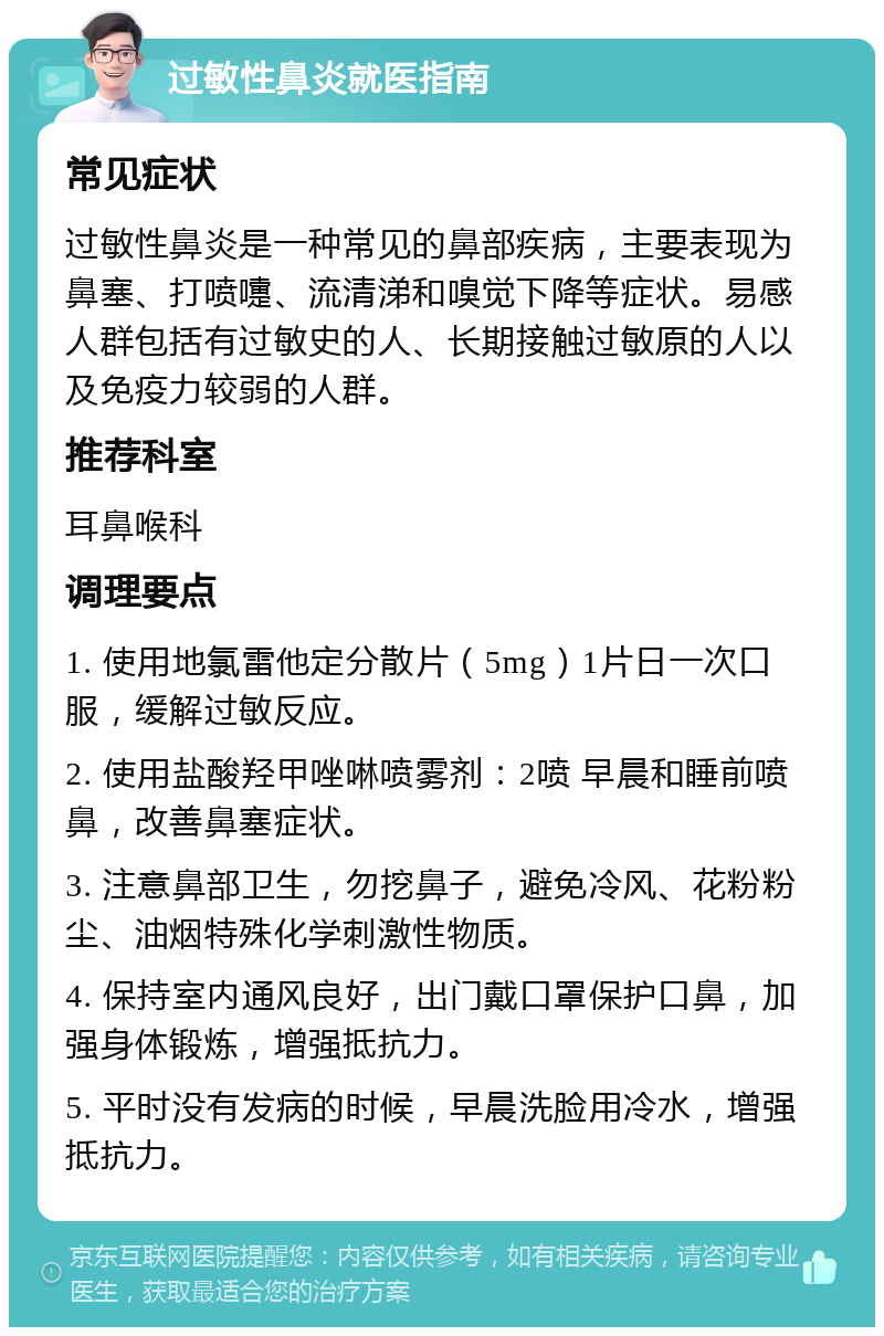 过敏性鼻炎就医指南 常见症状 过敏性鼻炎是一种常见的鼻部疾病，主要表现为鼻塞、打喷嚏、流清涕和嗅觉下降等症状。易感人群包括有过敏史的人、长期接触过敏原的人以及免疫力较弱的人群。 推荐科室 耳鼻喉科 调理要点 1. 使用地氯雷他定分散片（5mg）1片日一次口服，缓解过敏反应。 2. 使用盐酸羟甲唑啉喷雾剂：2喷 早晨和睡前喷鼻，改善鼻塞症状。 3. 注意鼻部卫生，勿挖鼻子，避免冷风、花粉粉尘、油烟特殊化学刺激性物质。 4. 保持室内通风良好，出门戴口罩保护口鼻，加强身体锻炼，增强抵抗力。 5. 平时没有发病的时候，早晨洗脸用冷水，增强抵抗力。