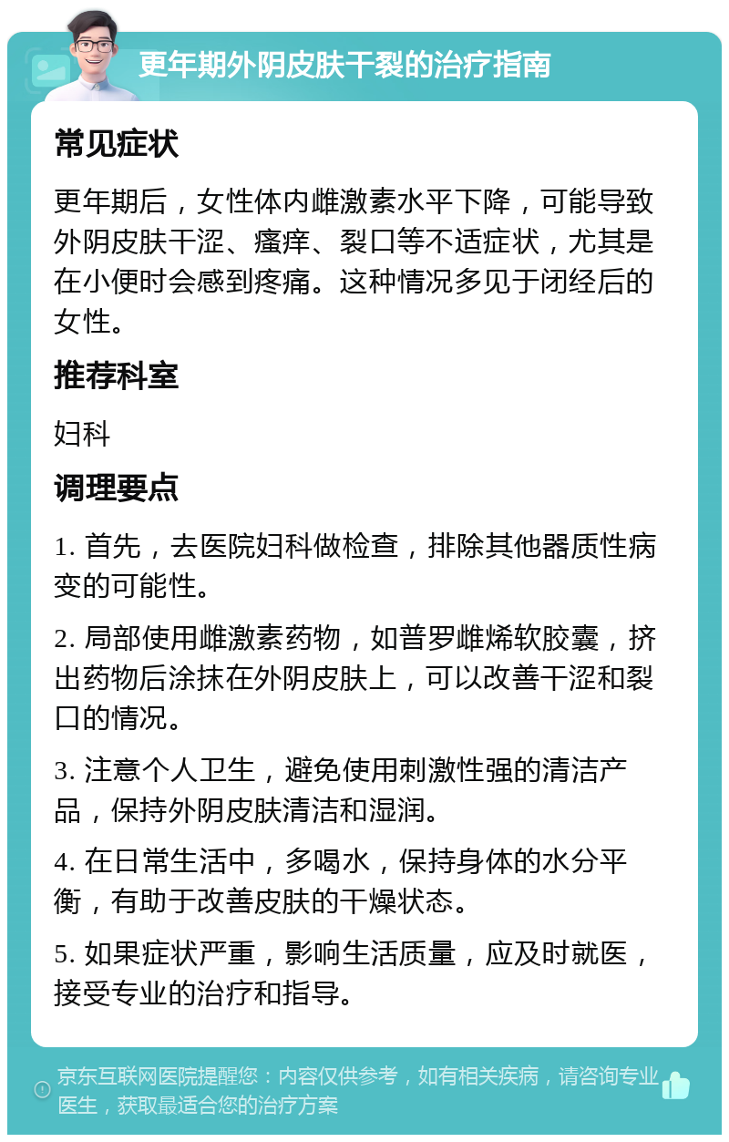 更年期外阴皮肤干裂的治疗指南 常见症状 更年期后，女性体内雌激素水平下降，可能导致外阴皮肤干涩、瘙痒、裂口等不适症状，尤其是在小便时会感到疼痛。这种情况多见于闭经后的女性。 推荐科室 妇科 调理要点 1. 首先，去医院妇科做检查，排除其他器质性病变的可能性。 2. 局部使用雌激素药物，如普罗雌烯软胶囊，挤出药物后涂抹在外阴皮肤上，可以改善干涩和裂口的情况。 3. 注意个人卫生，避免使用刺激性强的清洁产品，保持外阴皮肤清洁和湿润。 4. 在日常生活中，多喝水，保持身体的水分平衡，有助于改善皮肤的干燥状态。 5. 如果症状严重，影响生活质量，应及时就医，接受专业的治疗和指导。