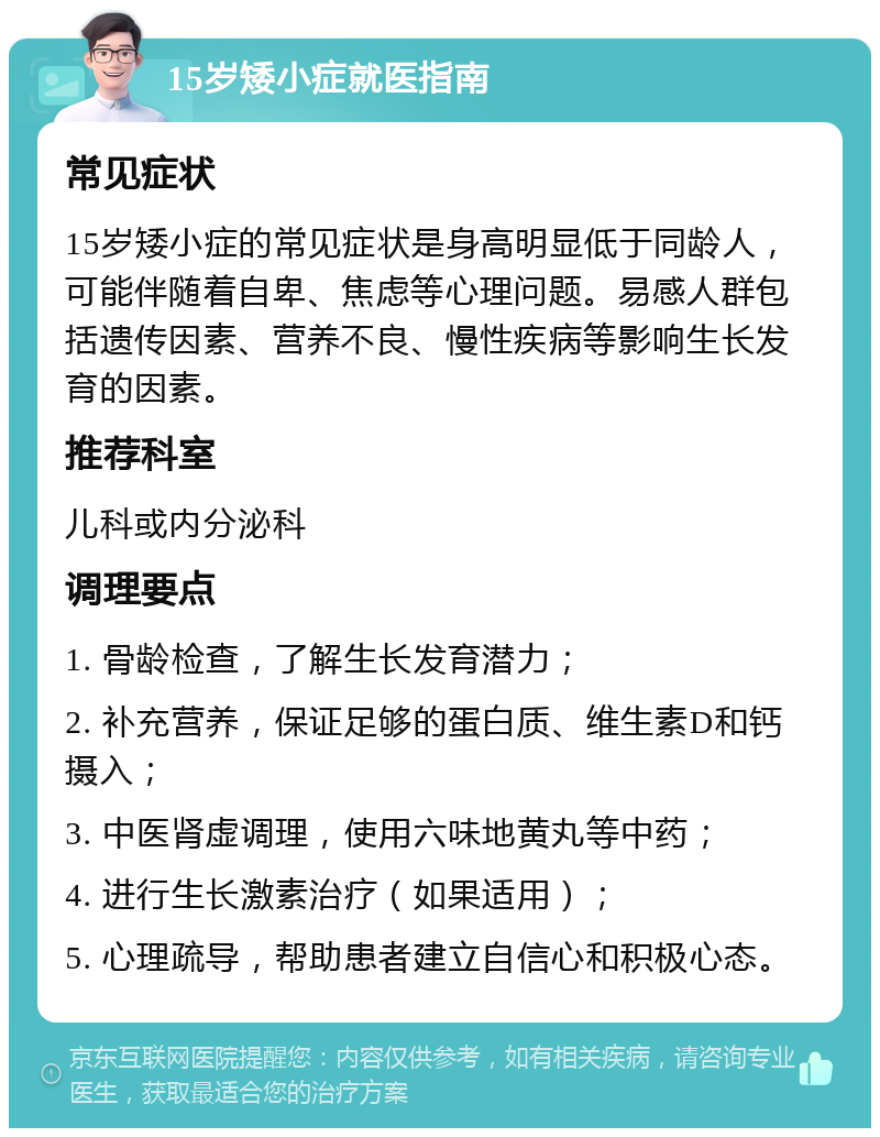 15岁矮小症就医指南 常见症状 15岁矮小症的常见症状是身高明显低于同龄人，可能伴随着自卑、焦虑等心理问题。易感人群包括遗传因素、营养不良、慢性疾病等影响生长发育的因素。 推荐科室 儿科或内分泌科 调理要点 1. 骨龄检查，了解生长发育潜力； 2. 补充营养，保证足够的蛋白质、维生素D和钙摄入； 3. 中医肾虚调理，使用六味地黄丸等中药； 4. 进行生长激素治疗（如果适用）； 5. 心理疏导，帮助患者建立自信心和积极心态。