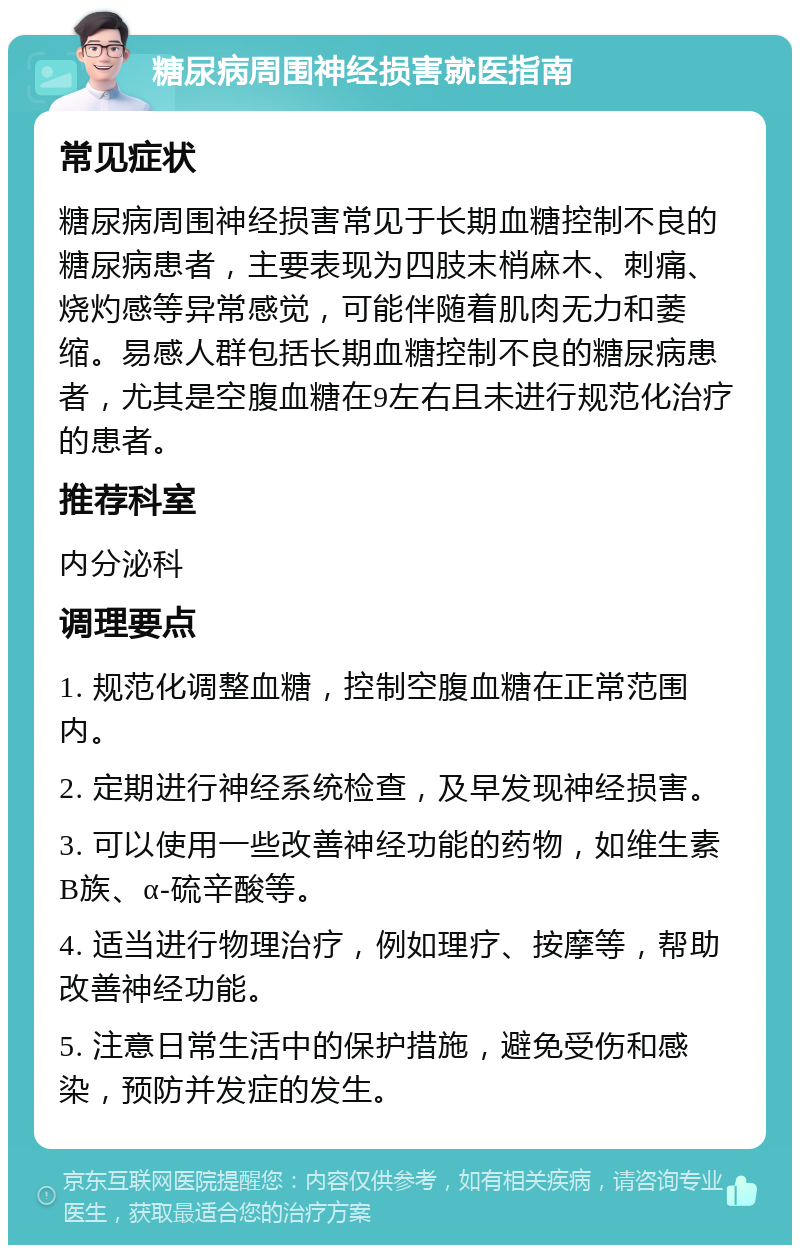 糖尿病周围神经损害就医指南 常见症状 糖尿病周围神经损害常见于长期血糖控制不良的糖尿病患者，主要表现为四肢末梢麻木、刺痛、烧灼感等异常感觉，可能伴随着肌肉无力和萎缩。易感人群包括长期血糖控制不良的糖尿病患者，尤其是空腹血糖在9左右且未进行规范化治疗的患者。 推荐科室 内分泌科 调理要点 1. 规范化调整血糖，控制空腹血糖在正常范围内。 2. 定期进行神经系统检查，及早发现神经损害。 3. 可以使用一些改善神经功能的药物，如维生素B族、α-硫辛酸等。 4. 适当进行物理治疗，例如理疗、按摩等，帮助改善神经功能。 5. 注意日常生活中的保护措施，避免受伤和感染，预防并发症的发生。