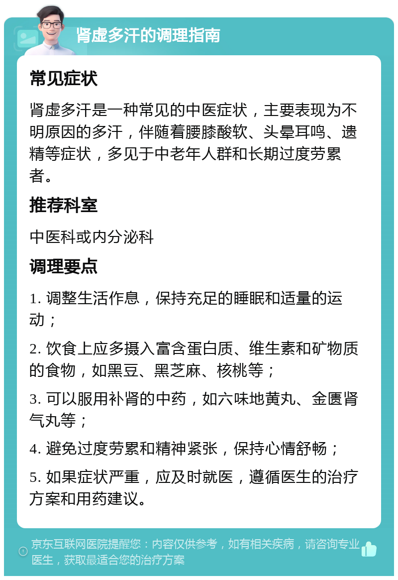 肾虚多汗的调理指南 常见症状 肾虚多汗是一种常见的中医症状，主要表现为不明原因的多汗，伴随着腰膝酸软、头晕耳鸣、遗精等症状，多见于中老年人群和长期过度劳累者。 推荐科室 中医科或内分泌科 调理要点 1. 调整生活作息，保持充足的睡眠和适量的运动； 2. 饮食上应多摄入富含蛋白质、维生素和矿物质的食物，如黑豆、黑芝麻、核桃等； 3. 可以服用补肾的中药，如六味地黄丸、金匮肾气丸等； 4. 避免过度劳累和精神紧张，保持心情舒畅； 5. 如果症状严重，应及时就医，遵循医生的治疗方案和用药建议。