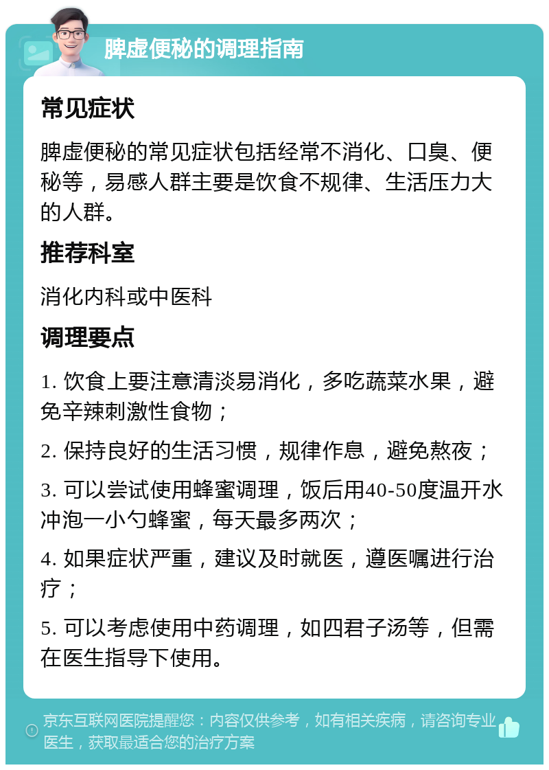 脾虚便秘的调理指南 常见症状 脾虚便秘的常见症状包括经常不消化、口臭、便秘等，易感人群主要是饮食不规律、生活压力大的人群。 推荐科室 消化内科或中医科 调理要点 1. 饮食上要注意清淡易消化，多吃蔬菜水果，避免辛辣刺激性食物； 2. 保持良好的生活习惯，规律作息，避免熬夜； 3. 可以尝试使用蜂蜜调理，饭后用40-50度温开水冲泡一小勺蜂蜜，每天最多两次； 4. 如果症状严重，建议及时就医，遵医嘱进行治疗； 5. 可以考虑使用中药调理，如四君子汤等，但需在医生指导下使用。