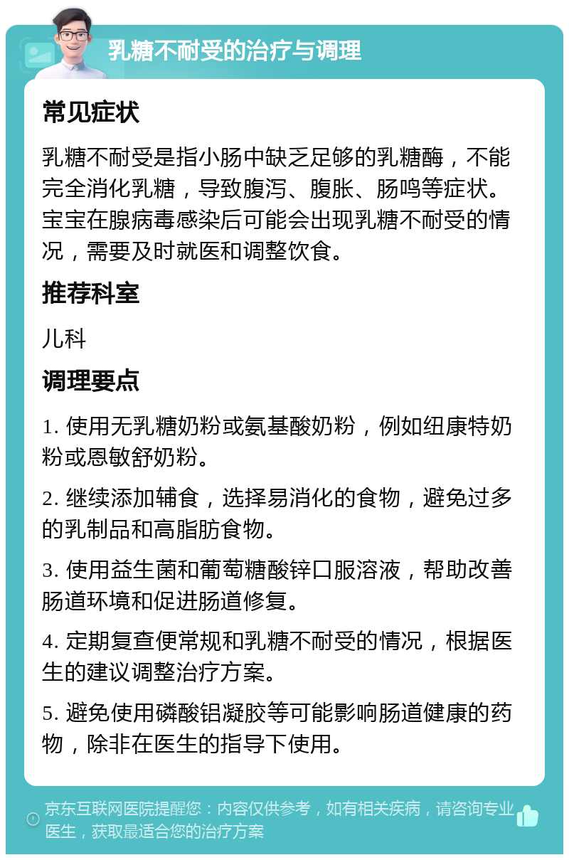 乳糖不耐受的治疗与调理 常见症状 乳糖不耐受是指小肠中缺乏足够的乳糖酶，不能完全消化乳糖，导致腹泻、腹胀、肠鸣等症状。宝宝在腺病毒感染后可能会出现乳糖不耐受的情况，需要及时就医和调整饮食。 推荐科室 儿科 调理要点 1. 使用无乳糖奶粉或氨基酸奶粉，例如纽康特奶粉或恩敏舒奶粉。 2. 继续添加辅食，选择易消化的食物，避免过多的乳制品和高脂肪食物。 3. 使用益生菌和葡萄糖酸锌口服溶液，帮助改善肠道环境和促进肠道修复。 4. 定期复查便常规和乳糖不耐受的情况，根据医生的建议调整治疗方案。 5. 避免使用磷酸铝凝胶等可能影响肠道健康的药物，除非在医生的指导下使用。