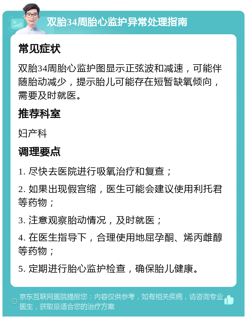 双胎34周胎心监护异常处理指南 常见症状 双胎34周胎心监护图显示正弦波和减速，可能伴随胎动减少，提示胎儿可能存在短暂缺氧倾向，需要及时就医。 推荐科室 妇产科 调理要点 1. 尽快去医院进行吸氧治疗和复查； 2. 如果出现假宫缩，医生可能会建议使用利托君等药物； 3. 注意观察胎动情况，及时就医； 4. 在医生指导下，合理使用地屈孕酮、烯丙雌醇等药物； 5. 定期进行胎心监护检查，确保胎儿健康。