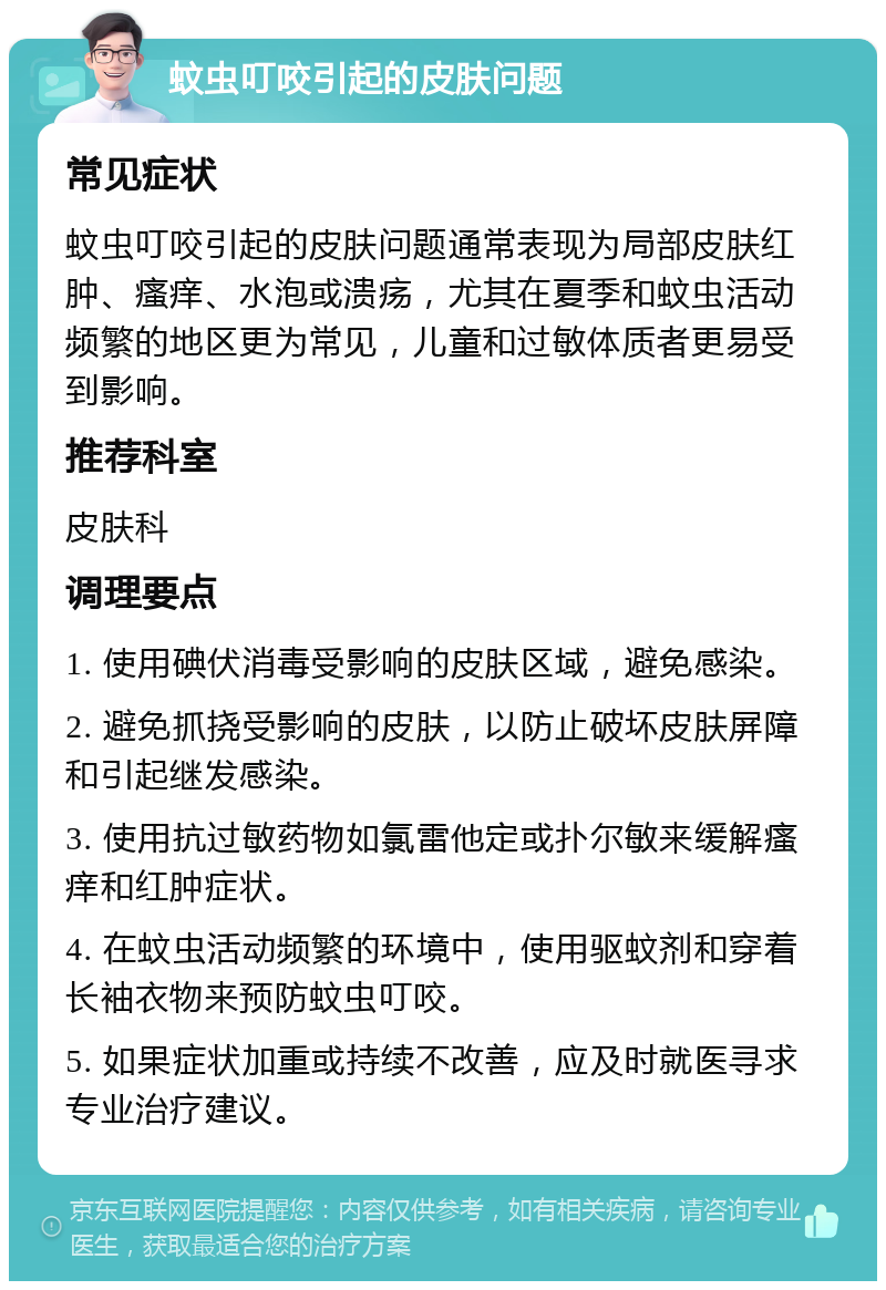 蚊虫叮咬引起的皮肤问题 常见症状 蚊虫叮咬引起的皮肤问题通常表现为局部皮肤红肿、瘙痒、水泡或溃疡，尤其在夏季和蚊虫活动频繁的地区更为常见，儿童和过敏体质者更易受到影响。 推荐科室 皮肤科 调理要点 1. 使用碘伏消毒受影响的皮肤区域，避免感染。 2. 避免抓挠受影响的皮肤，以防止破坏皮肤屏障和引起继发感染。 3. 使用抗过敏药物如氯雷他定或扑尔敏来缓解瘙痒和红肿症状。 4. 在蚊虫活动频繁的环境中，使用驱蚊剂和穿着长袖衣物来预防蚊虫叮咬。 5. 如果症状加重或持续不改善，应及时就医寻求专业治疗建议。