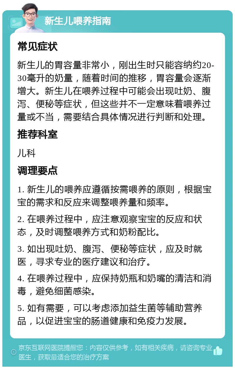 新生儿喂养指南 常见症状 新生儿的胃容量非常小，刚出生时只能容纳约20-30毫升的奶量，随着时间的推移，胃容量会逐渐增大。新生儿在喂养过程中可能会出现吐奶、腹泻、便秘等症状，但这些并不一定意味着喂养过量或不当，需要结合具体情况进行判断和处理。 推荐科室 儿科 调理要点 1. 新生儿的喂养应遵循按需喂养的原则，根据宝宝的需求和反应来调整喂养量和频率。 2. 在喂养过程中，应注意观察宝宝的反应和状态，及时调整喂养方式和奶粉配比。 3. 如出现吐奶、腹泻、便秘等症状，应及时就医，寻求专业的医疗建议和治疗。 4. 在喂养过程中，应保持奶瓶和奶嘴的清洁和消毒，避免细菌感染。 5. 如有需要，可以考虑添加益生菌等辅助营养品，以促进宝宝的肠道健康和免疫力发展。