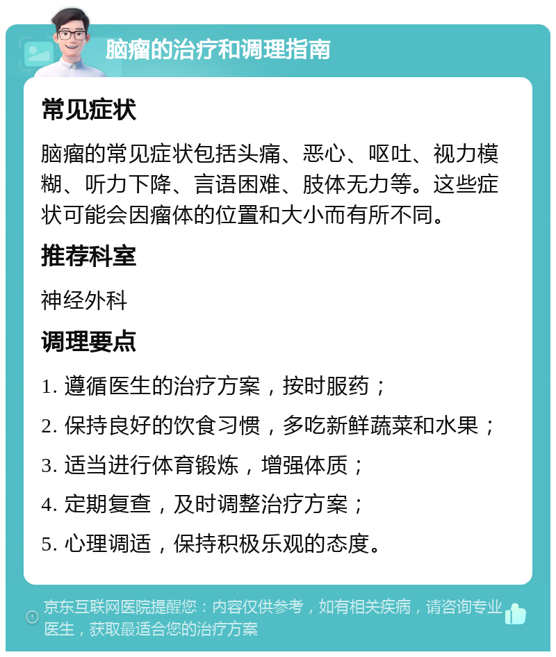 脑瘤的治疗和调理指南 常见症状 脑瘤的常见症状包括头痛、恶心、呕吐、视力模糊、听力下降、言语困难、肢体无力等。这些症状可能会因瘤体的位置和大小而有所不同。 推荐科室 神经外科 调理要点 1. 遵循医生的治疗方案，按时服药； 2. 保持良好的饮食习惯，多吃新鲜蔬菜和水果； 3. 适当进行体育锻炼，增强体质； 4. 定期复查，及时调整治疗方案； 5. 心理调适，保持积极乐观的态度。