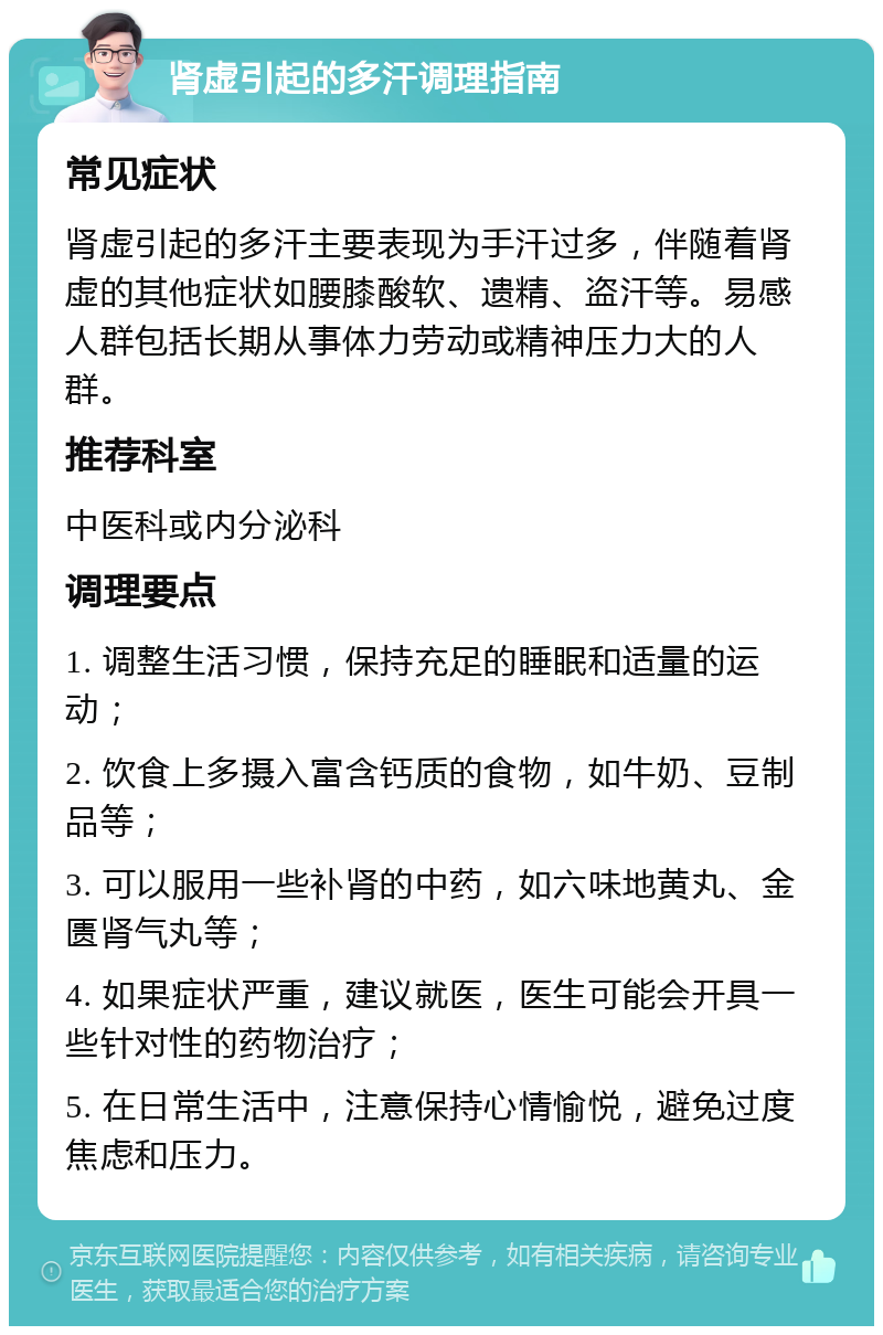 肾虚引起的多汗调理指南 常见症状 肾虚引起的多汗主要表现为手汗过多，伴随着肾虚的其他症状如腰膝酸软、遗精、盗汗等。易感人群包括长期从事体力劳动或精神压力大的人群。 推荐科室 中医科或内分泌科 调理要点 1. 调整生活习惯，保持充足的睡眠和适量的运动； 2. 饮食上多摄入富含钙质的食物，如牛奶、豆制品等； 3. 可以服用一些补肾的中药，如六味地黄丸、金匮肾气丸等； 4. 如果症状严重，建议就医，医生可能会开具一些针对性的药物治疗； 5. 在日常生活中，注意保持心情愉悦，避免过度焦虑和压力。