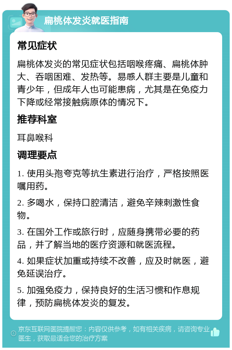 扁桃体发炎就医指南 常见症状 扁桃体发炎的常见症状包括咽喉疼痛、扁桃体肿大、吞咽困难、发热等。易感人群主要是儿童和青少年，但成年人也可能患病，尤其是在免疫力下降或经常接触病原体的情况下。 推荐科室 耳鼻喉科 调理要点 1. 使用头孢夸克等抗生素进行治疗，严格按照医嘱用药。 2. 多喝水，保持口腔清洁，避免辛辣刺激性食物。 3. 在国外工作或旅行时，应随身携带必要的药品，并了解当地的医疗资源和就医流程。 4. 如果症状加重或持续不改善，应及时就医，避免延误治疗。 5. 加强免疫力，保持良好的生活习惯和作息规律，预防扁桃体发炎的复发。