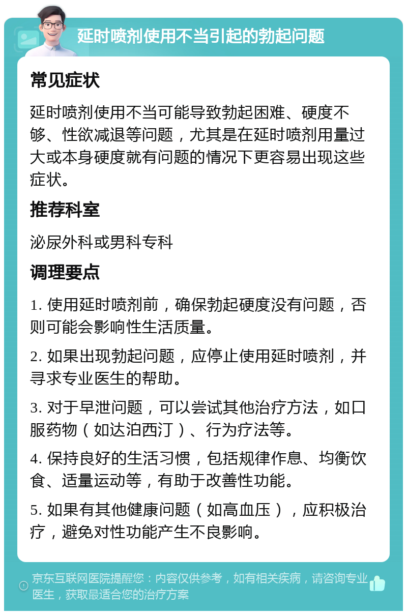 延时喷剂使用不当引起的勃起问题 常见症状 延时喷剂使用不当可能导致勃起困难、硬度不够、性欲减退等问题，尤其是在延时喷剂用量过大或本身硬度就有问题的情况下更容易出现这些症状。 推荐科室 泌尿外科或男科专科 调理要点 1. 使用延时喷剂前，确保勃起硬度没有问题，否则可能会影响性生活质量。 2. 如果出现勃起问题，应停止使用延时喷剂，并寻求专业医生的帮助。 3. 对于早泄问题，可以尝试其他治疗方法，如口服药物（如达泊西汀）、行为疗法等。 4. 保持良好的生活习惯，包括规律作息、均衡饮食、适量运动等，有助于改善性功能。 5. 如果有其他健康问题（如高血压），应积极治疗，避免对性功能产生不良影响。