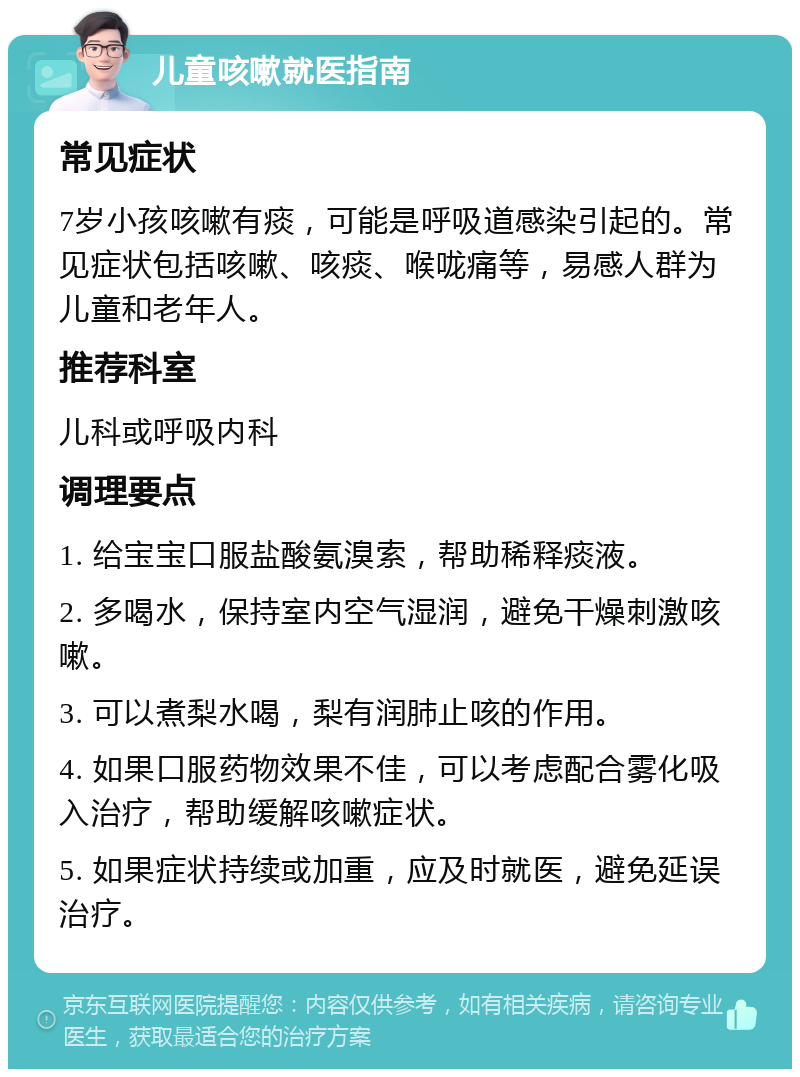 儿童咳嗽就医指南 常见症状 7岁小孩咳嗽有痰，可能是呼吸道感染引起的。常见症状包括咳嗽、咳痰、喉咙痛等，易感人群为儿童和老年人。 推荐科室 儿科或呼吸内科 调理要点 1. 给宝宝口服盐酸氨溴索，帮助稀释痰液。 2. 多喝水，保持室内空气湿润，避免干燥刺激咳嗽。 3. 可以煮梨水喝，梨有润肺止咳的作用。 4. 如果口服药物效果不佳，可以考虑配合雾化吸入治疗，帮助缓解咳嗽症状。 5. 如果症状持续或加重，应及时就医，避免延误治疗。