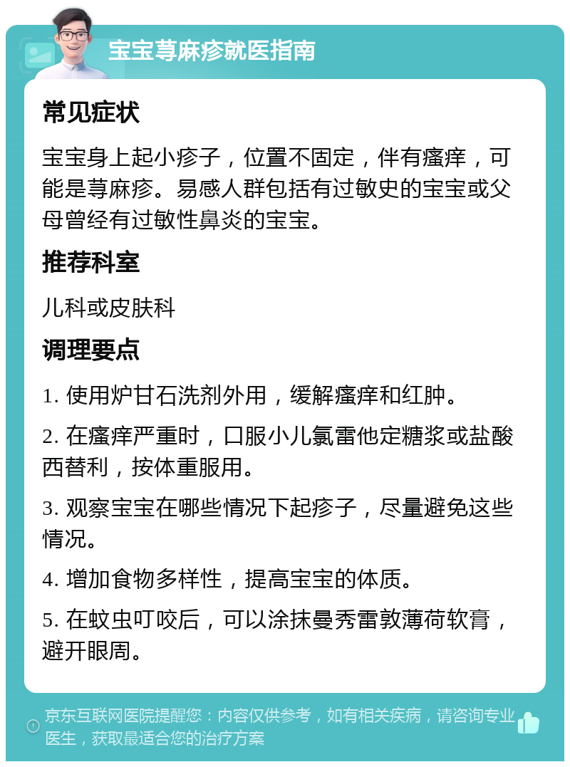 宝宝荨麻疹就医指南 常见症状 宝宝身上起小疹子，位置不固定，伴有瘙痒，可能是荨麻疹。易感人群包括有过敏史的宝宝或父母曾经有过敏性鼻炎的宝宝。 推荐科室 儿科或皮肤科 调理要点 1. 使用炉甘石洗剂外用，缓解瘙痒和红肿。 2. 在瘙痒严重时，口服小儿氯雷他定糖浆或盐酸西替利，按体重服用。 3. 观察宝宝在哪些情况下起疹子，尽量避免这些情况。 4. 增加食物多样性，提高宝宝的体质。 5. 在蚊虫叮咬后，可以涂抹曼秀雷敦薄荷软膏，避开眼周。