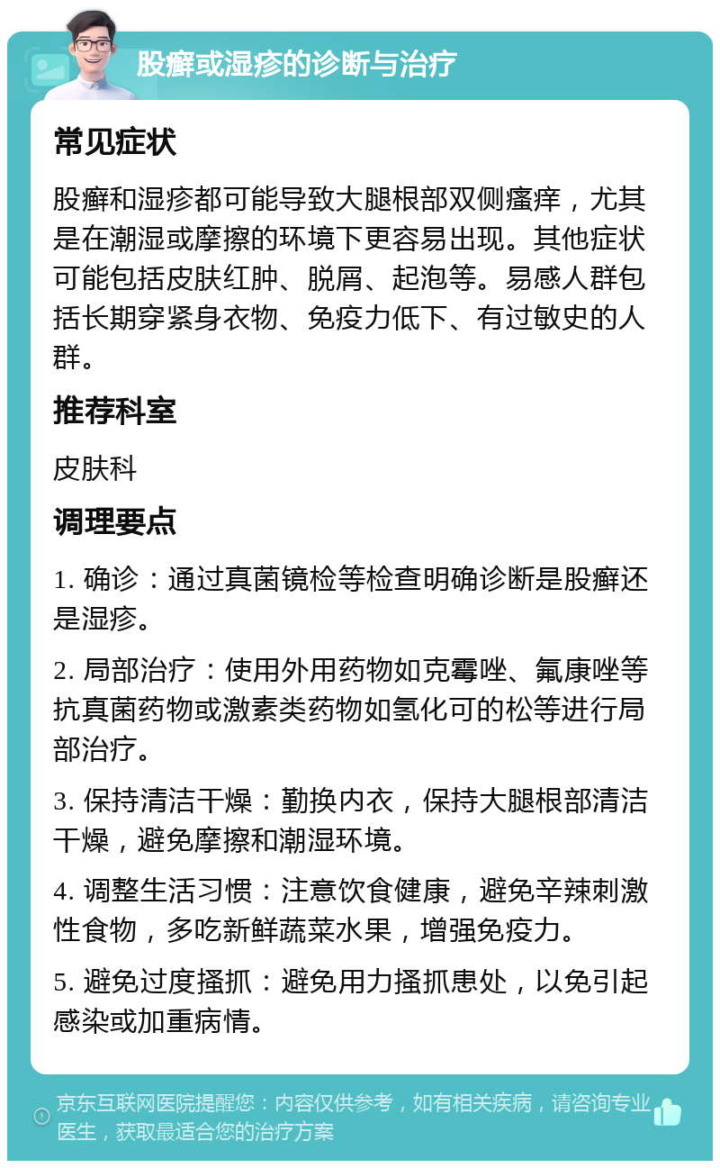 股癣或湿疹的诊断与治疗 常见症状 股癣和湿疹都可能导致大腿根部双侧瘙痒，尤其是在潮湿或摩擦的环境下更容易出现。其他症状可能包括皮肤红肿、脱屑、起泡等。易感人群包括长期穿紧身衣物、免疫力低下、有过敏史的人群。 推荐科室 皮肤科 调理要点 1. 确诊：通过真菌镜检等检查明确诊断是股癣还是湿疹。 2. 局部治疗：使用外用药物如克霉唑、氟康唑等抗真菌药物或激素类药物如氢化可的松等进行局部治疗。 3. 保持清洁干燥：勤换内衣，保持大腿根部清洁干燥，避免摩擦和潮湿环境。 4. 调整生活习惯：注意饮食健康，避免辛辣刺激性食物，多吃新鲜蔬菜水果，增强免疫力。 5. 避免过度搔抓：避免用力搔抓患处，以免引起感染或加重病情。