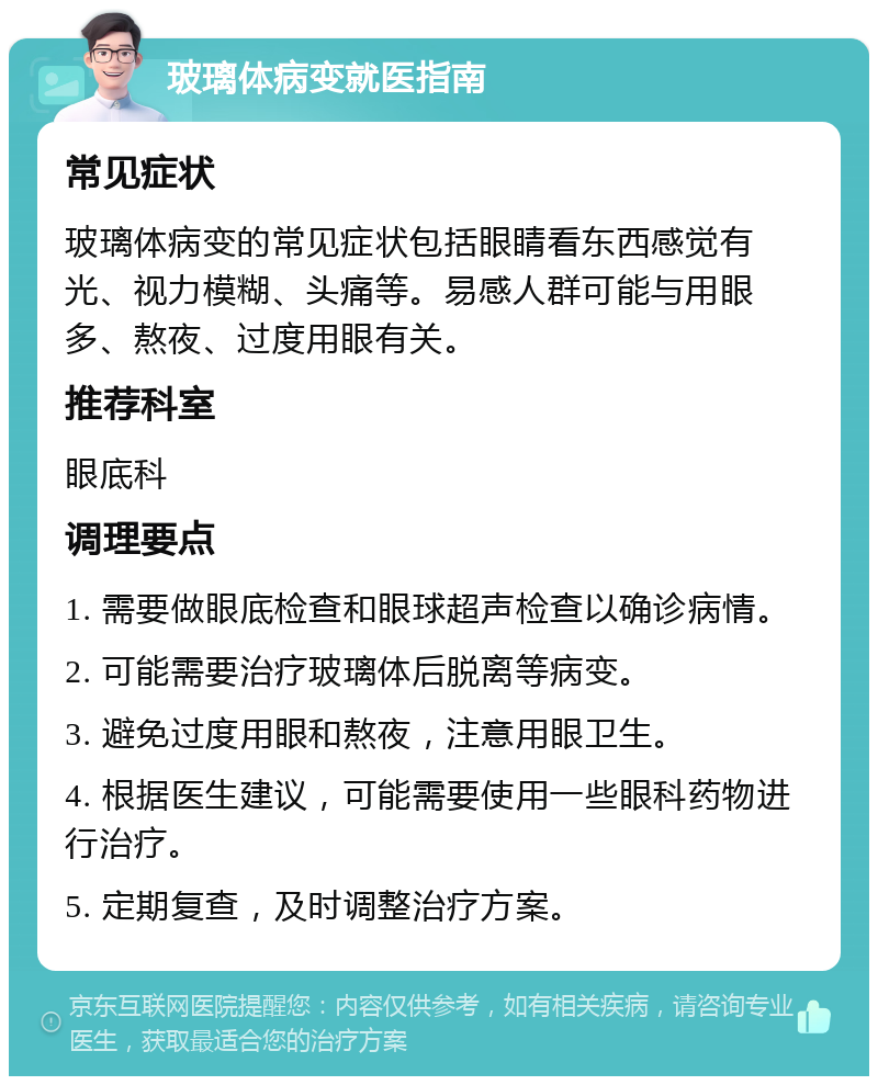 玻璃体病变就医指南 常见症状 玻璃体病变的常见症状包括眼睛看东西感觉有光、视力模糊、头痛等。易感人群可能与用眼多、熬夜、过度用眼有关。 推荐科室 眼底科 调理要点 1. 需要做眼底检查和眼球超声检查以确诊病情。 2. 可能需要治疗玻璃体后脱离等病变。 3. 避免过度用眼和熬夜，注意用眼卫生。 4. 根据医生建议，可能需要使用一些眼科药物进行治疗。 5. 定期复查，及时调整治疗方案。