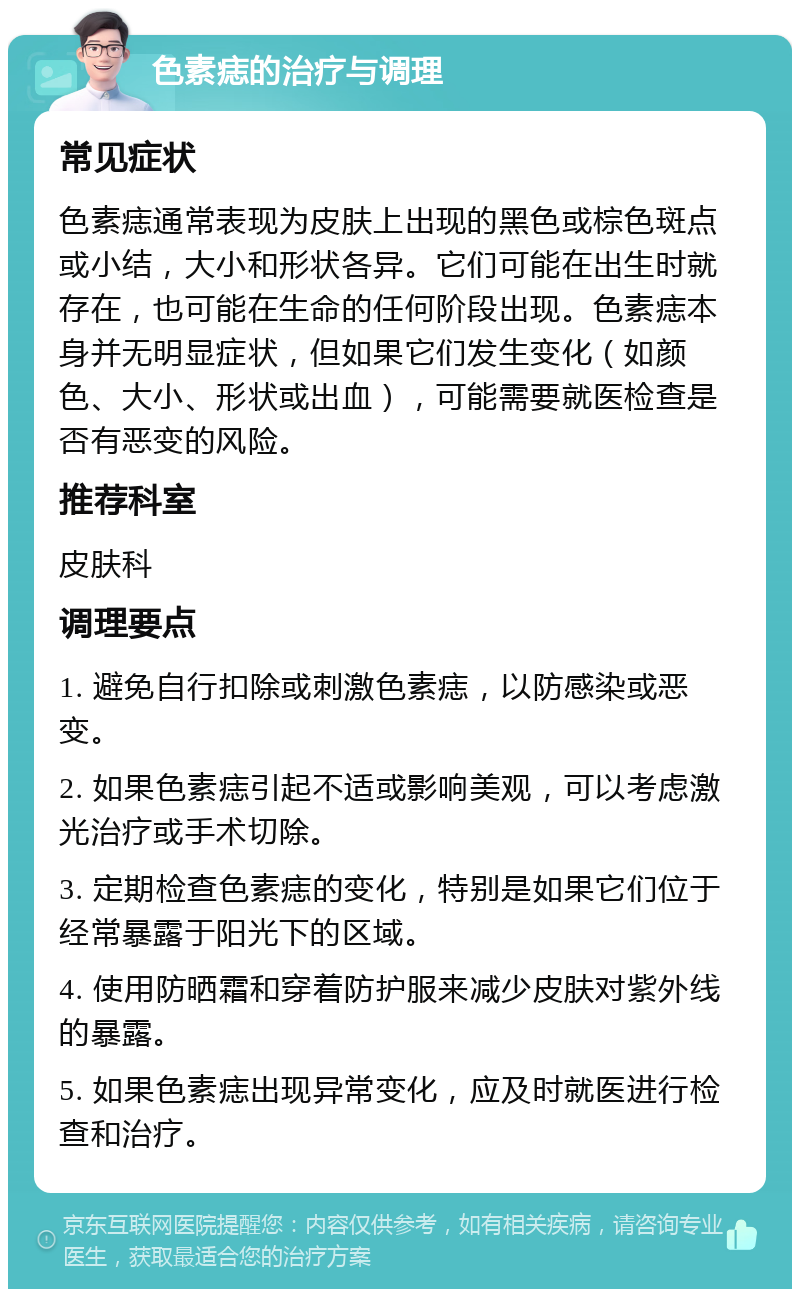 色素痣的治疗与调理 常见症状 色素痣通常表现为皮肤上出现的黑色或棕色斑点或小结，大小和形状各异。它们可能在出生时就存在，也可能在生命的任何阶段出现。色素痣本身并无明显症状，但如果它们发生变化（如颜色、大小、形状或出血），可能需要就医检查是否有恶变的风险。 推荐科室 皮肤科 调理要点 1. 避免自行扣除或刺激色素痣，以防感染或恶变。 2. 如果色素痣引起不适或影响美观，可以考虑激光治疗或手术切除。 3. 定期检查色素痣的变化，特别是如果它们位于经常暴露于阳光下的区域。 4. 使用防晒霜和穿着防护服来减少皮肤对紫外线的暴露。 5. 如果色素痣出现异常变化，应及时就医进行检查和治疗。