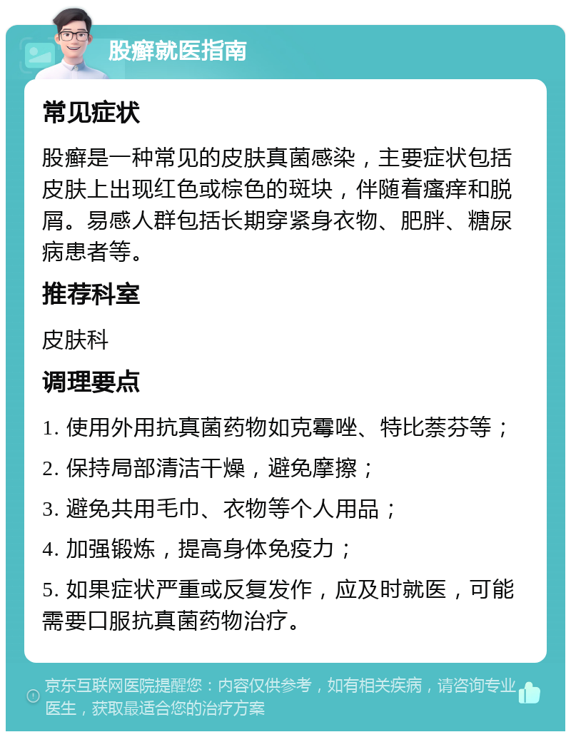 股癣就医指南 常见症状 股癣是一种常见的皮肤真菌感染，主要症状包括皮肤上出现红色或棕色的斑块，伴随着瘙痒和脱屑。易感人群包括长期穿紧身衣物、肥胖、糖尿病患者等。 推荐科室 皮肤科 调理要点 1. 使用外用抗真菌药物如克霉唑、特比萘芬等； 2. 保持局部清洁干燥，避免摩擦； 3. 避免共用毛巾、衣物等个人用品； 4. 加强锻炼，提高身体免疫力； 5. 如果症状严重或反复发作，应及时就医，可能需要口服抗真菌药物治疗。