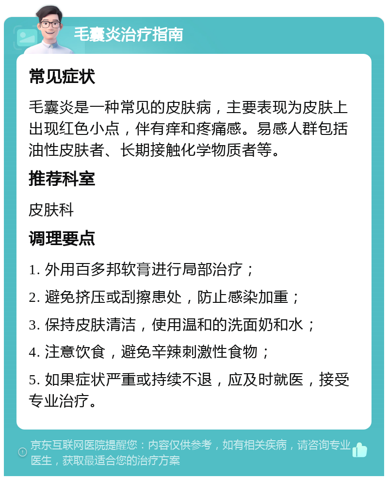 毛囊炎治疗指南 常见症状 毛囊炎是一种常见的皮肤病，主要表现为皮肤上出现红色小点，伴有痒和疼痛感。易感人群包括油性皮肤者、长期接触化学物质者等。 推荐科室 皮肤科 调理要点 1. 外用百多邦软膏进行局部治疗； 2. 避免挤压或刮擦患处，防止感染加重； 3. 保持皮肤清洁，使用温和的洗面奶和水； 4. 注意饮食，避免辛辣刺激性食物； 5. 如果症状严重或持续不退，应及时就医，接受专业治疗。