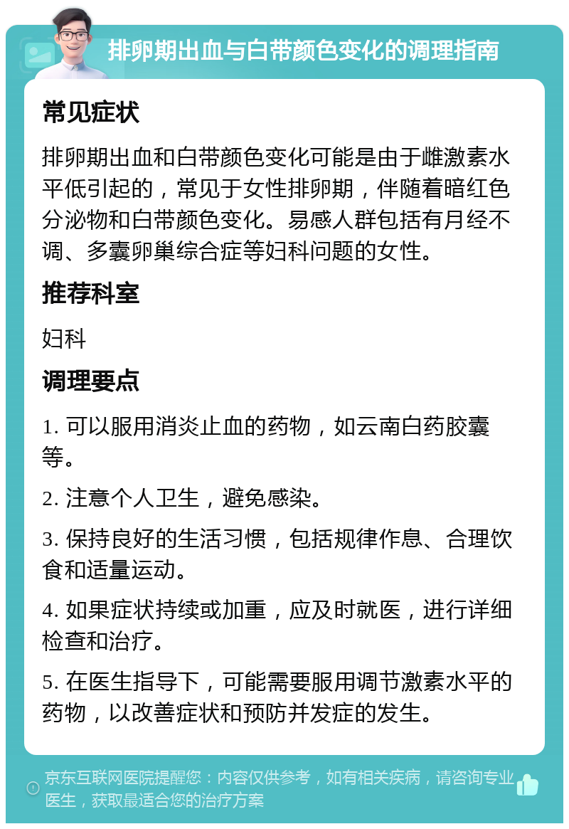 排卵期出血与白带颜色变化的调理指南 常见症状 排卵期出血和白带颜色变化可能是由于雌激素水平低引起的，常见于女性排卵期，伴随着暗红色分泌物和白带颜色变化。易感人群包括有月经不调、多囊卵巢综合症等妇科问题的女性。 推荐科室 妇科 调理要点 1. 可以服用消炎止血的药物，如云南白药胶囊等。 2. 注意个人卫生，避免感染。 3. 保持良好的生活习惯，包括规律作息、合理饮食和适量运动。 4. 如果症状持续或加重，应及时就医，进行详细检查和治疗。 5. 在医生指导下，可能需要服用调节激素水平的药物，以改善症状和预防并发症的发生。