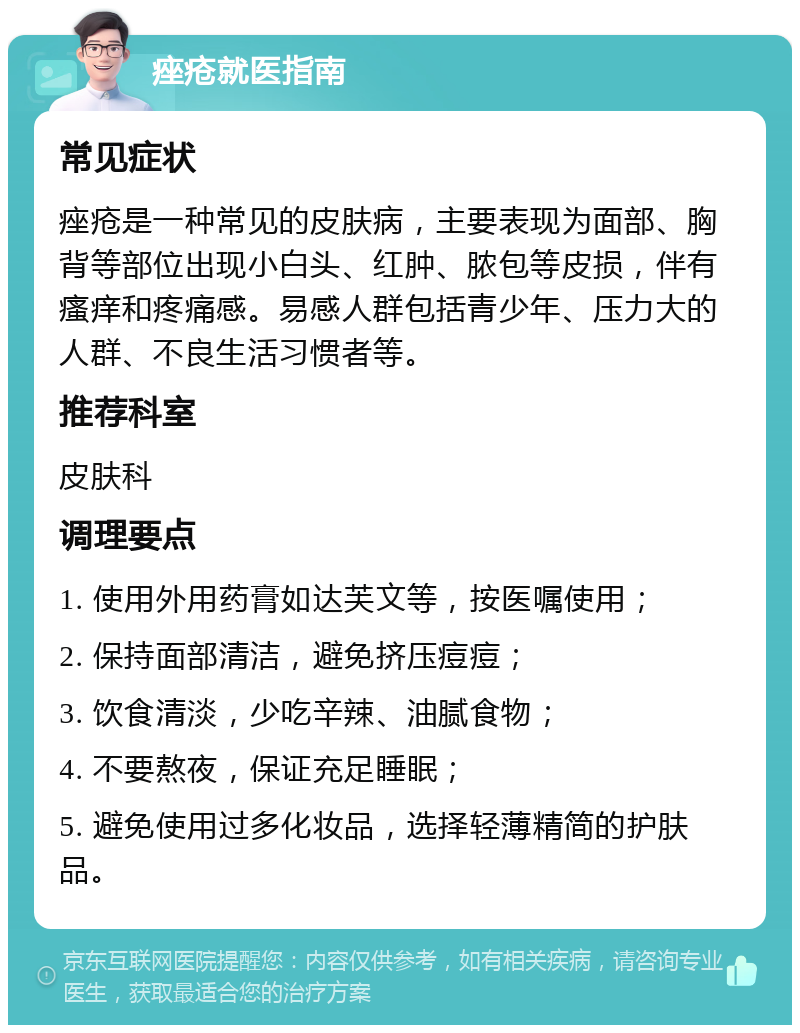 痤疮就医指南 常见症状 痤疮是一种常见的皮肤病，主要表现为面部、胸背等部位出现小白头、红肿、脓包等皮损，伴有瘙痒和疼痛感。易感人群包括青少年、压力大的人群、不良生活习惯者等。 推荐科室 皮肤科 调理要点 1. 使用外用药膏如达芙文等，按医嘱使用； 2. 保持面部清洁，避免挤压痘痘； 3. 饮食清淡，少吃辛辣、油腻食物； 4. 不要熬夜，保证充足睡眠； 5. 避免使用过多化妆品，选择轻薄精简的护肤品。