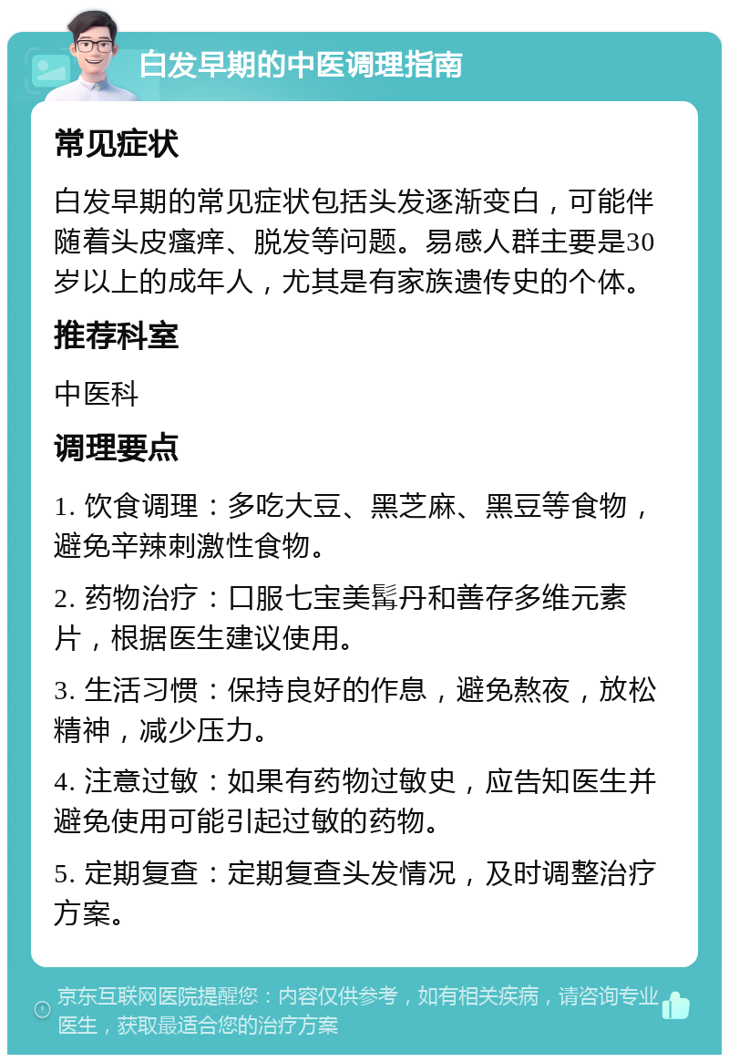 白发早期的中医调理指南 常见症状 白发早期的常见症状包括头发逐渐变白，可能伴随着头皮瘙痒、脱发等问题。易感人群主要是30岁以上的成年人，尤其是有家族遗传史的个体。 推荐科室 中医科 调理要点 1. 饮食调理：多吃大豆、黑芝麻、黑豆等食物，避免辛辣刺激性食物。 2. 药物治疗：口服七宝美髯丹和善存多维元素片，根据医生建议使用。 3. 生活习惯：保持良好的作息，避免熬夜，放松精神，减少压力。 4. 注意过敏：如果有药物过敏史，应告知医生并避免使用可能引起过敏的药物。 5. 定期复查：定期复查头发情况，及时调整治疗方案。