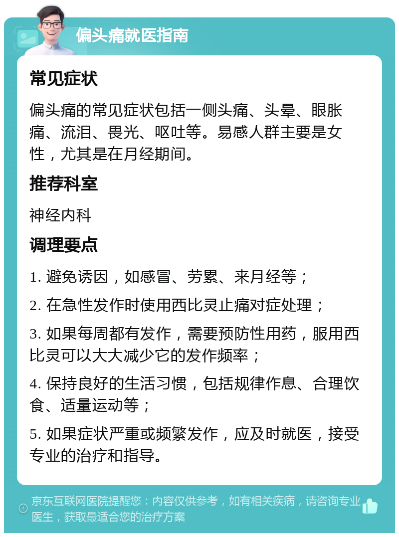 偏头痛就医指南 常见症状 偏头痛的常见症状包括一侧头痛、头晕、眼胀痛、流泪、畏光、呕吐等。易感人群主要是女性，尤其是在月经期间。 推荐科室 神经内科 调理要点 1. 避免诱因，如感冒、劳累、来月经等； 2. 在急性发作时使用西比灵止痛对症处理； 3. 如果每周都有发作，需要预防性用药，服用西比灵可以大大减少它的发作频率； 4. 保持良好的生活习惯，包括规律作息、合理饮食、适量运动等； 5. 如果症状严重或频繁发作，应及时就医，接受专业的治疗和指导。