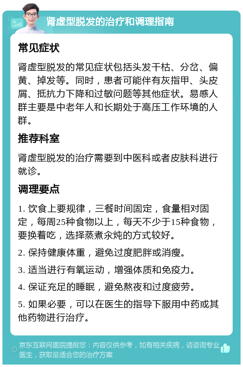 肾虚型脱发的治疗和调理指南 常见症状 肾虚型脱发的常见症状包括头发干枯、分岔、偏黄、掉发等。同时，患者可能伴有灰指甲、头皮屑、抵抗力下降和过敏问题等其他症状。易感人群主要是中老年人和长期处于高压工作环境的人群。 推荐科室 肾虚型脱发的治疗需要到中医科或者皮肤科进行就诊。 调理要点 1. 饮食上要规律，三餐时间固定，食量相对固定，每周25种食物以上，每天不少于15种食物，要换着吃，选择蒸煮汆炖的方式较好。 2. 保持健康体重，避免过度肥胖或消瘦。 3. 适当进行有氧运动，增强体质和免疫力。 4. 保证充足的睡眠，避免熬夜和过度疲劳。 5. 如果必要，可以在医生的指导下服用中药或其他药物进行治疗。