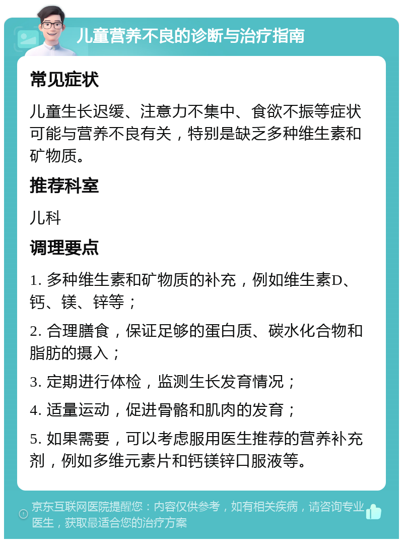 儿童营养不良的诊断与治疗指南 常见症状 儿童生长迟缓、注意力不集中、食欲不振等症状可能与营养不良有关，特别是缺乏多种维生素和矿物质。 推荐科室 儿科 调理要点 1. 多种维生素和矿物质的补充，例如维生素D、钙、镁、锌等； 2. 合理膳食，保证足够的蛋白质、碳水化合物和脂肪的摄入； 3. 定期进行体检，监测生长发育情况； 4. 适量运动，促进骨骼和肌肉的发育； 5. 如果需要，可以考虑服用医生推荐的营养补充剂，例如多维元素片和钙镁锌口服液等。