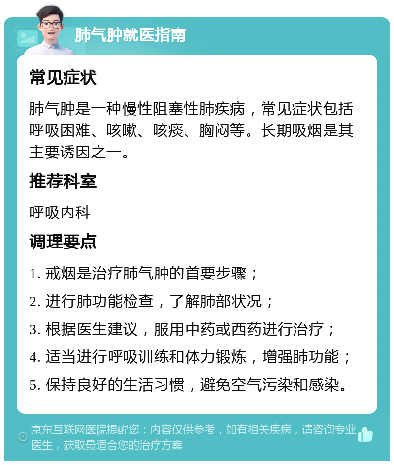 肺气肿就医指南 常见症状 肺气肿是一种慢性阻塞性肺疾病，常见症状包括呼吸困难、咳嗽、咳痰、胸闷等。长期吸烟是其主要诱因之一。 推荐科室 呼吸内科 调理要点 1. 戒烟是治疗肺气肿的首要步骤； 2. 进行肺功能检查，了解肺部状况； 3. 根据医生建议，服用中药或西药进行治疗； 4. 适当进行呼吸训练和体力锻炼，增强肺功能； 5. 保持良好的生活习惯，避免空气污染和感染。