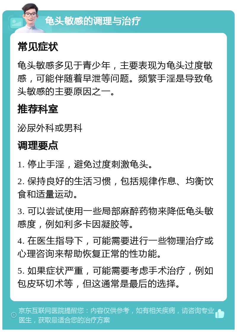 龟头敏感的调理与治疗 常见症状 龟头敏感多见于青少年，主要表现为龟头过度敏感，可能伴随着早泄等问题。频繁手淫是导致龟头敏感的主要原因之一。 推荐科室 泌尿外科或男科 调理要点 1. 停止手淫，避免过度刺激龟头。 2. 保持良好的生活习惯，包括规律作息、均衡饮食和适量运动。 3. 可以尝试使用一些局部麻醉药物来降低龟头敏感度，例如利多卡因凝胶等。 4. 在医生指导下，可能需要进行一些物理治疗或心理咨询来帮助恢复正常的性功能。 5. 如果症状严重，可能需要考虑手术治疗，例如包皮环切术等，但这通常是最后的选择。