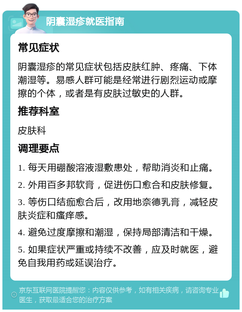 阴囊湿疹就医指南 常见症状 阴囊湿疹的常见症状包括皮肤红肿、疼痛、下体潮湿等。易感人群可能是经常进行剧烈运动或摩擦的个体，或者是有皮肤过敏史的人群。 推荐科室 皮肤科 调理要点 1. 每天用硼酸溶液湿敷患处，帮助消炎和止痛。 2. 外用百多邦软膏，促进伤口愈合和皮肤修复。 3. 等伤口结痂愈合后，改用地奈德乳膏，减轻皮肤炎症和瘙痒感。 4. 避免过度摩擦和潮湿，保持局部清洁和干燥。 5. 如果症状严重或持续不改善，应及时就医，避免自我用药或延误治疗。