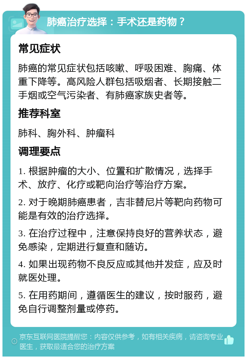 肺癌治疗选择：手术还是药物？ 常见症状 肺癌的常见症状包括咳嗽、呼吸困难、胸痛、体重下降等。高风险人群包括吸烟者、长期接触二手烟或空气污染者、有肺癌家族史者等。 推荐科室 肺科、胸外科、肿瘤科 调理要点 1. 根据肿瘤的大小、位置和扩散情况，选择手术、放疗、化疗或靶向治疗等治疗方案。 2. 对于晚期肺癌患者，吉非替尼片等靶向药物可能是有效的治疗选择。 3. 在治疗过程中，注意保持良好的营养状态，避免感染，定期进行复查和随访。 4. 如果出现药物不良反应或其他并发症，应及时就医处理。 5. 在用药期间，遵循医生的建议，按时服药，避免自行调整剂量或停药。